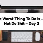 The Worst Thing To Do Is – To Not Do Shit – Day 2