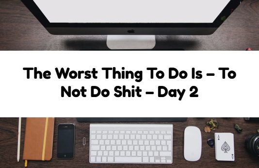 The Worst Thing To Do Is – To Not Do Shit – Day 2